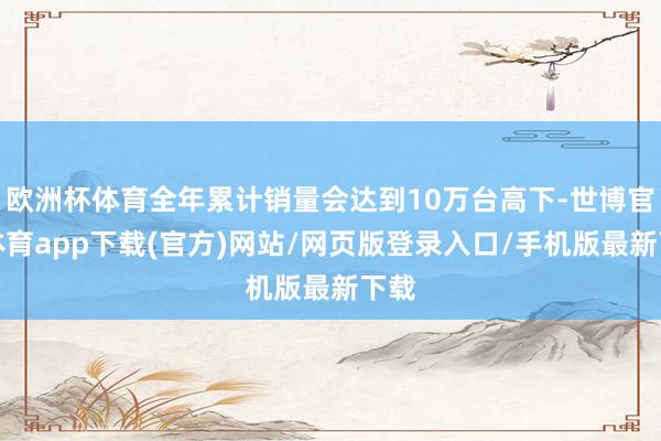 欧洲杯体育全年累计销量会达到10万台高下-世博官方体育app下载(官方)网站/网页版登录入口/手机版最新下载