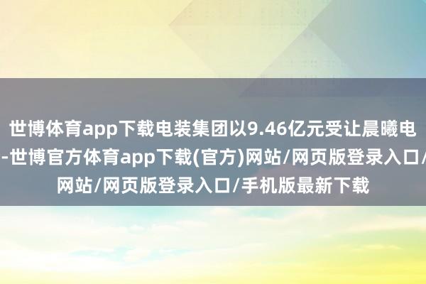 世博体育app下载电装集团以9.46亿元受让晨曦电缆2.25亿股股份-世博官方体育app下载(官方)网站/网页版登录入口/手机版最新下载