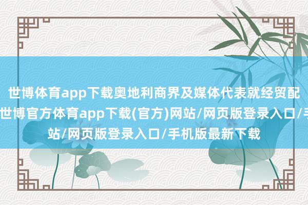 世博体育app下载奥地利商界及媒体代表就经贸配合等张开疏通-世博官方体育app下载(官方)网站/网页版登录入口/手机版最新下载