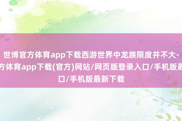 世博官方体育app下载西游世界中龙族限度并不大-世博官方体育app下载(官方)网站/网页版登录入口/手机版最新下载