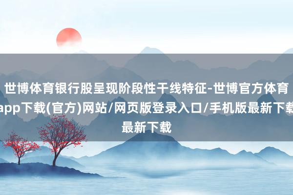 世博体育银行股呈现阶段性干线特征-世博官方体育app下载(官方)网站/网页版登录入口/手机版最新下载