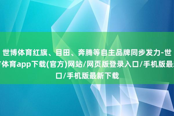 世博体育红旗、目田、奔腾等自主品牌同步发力-世博官方体育app下载(官方)网站/网页版登录入口/手机版最新下载