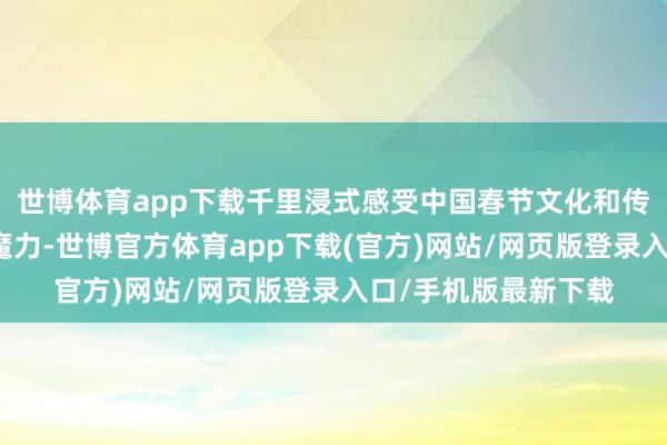 世博体育app下载千里浸式感受中国春节文化和传统民俗风气的私有魔力-世博官方体育app下载(官方)网站/网页版登录入口/手机版最新下载