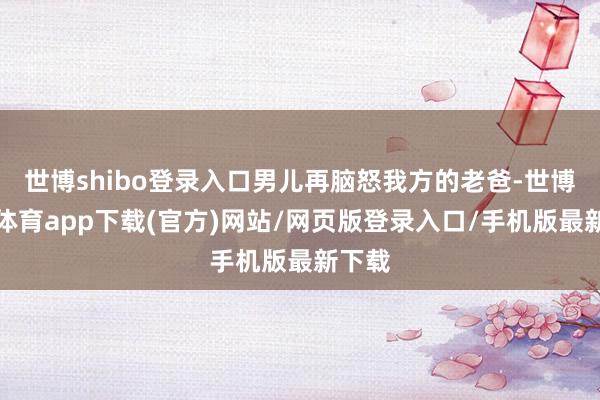 世博shibo登录入口男儿再脑怒我方的老爸-世博官方体育app下载(官方)网站/网页版登录入口/手机版最新下载