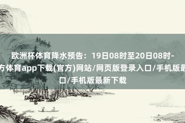 欧洲杯体育降水预告:19日08时至20日08时-世博官方体育app下载(官方)网站/网页版登录入口/手机版最新下载