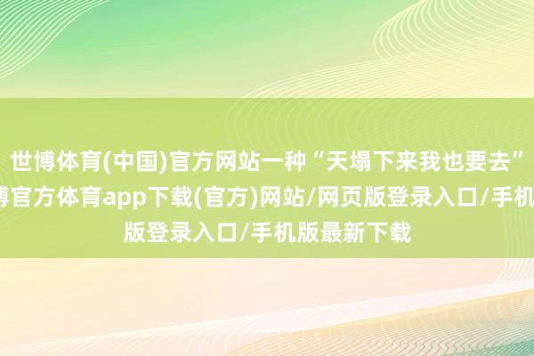 世博体育(中国)官方网站一种“天塌下来我也要去”的决绝-世博官方体育app下载(官方)网站/网页版登录入口/手机版最新下载