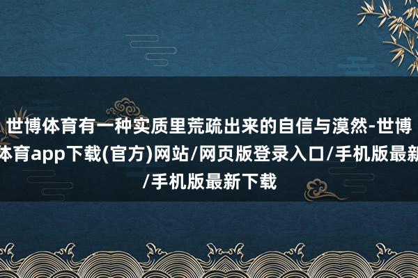 世博体育有一种实质里荒疏出来的自信与漠然-世博官方体育app下载(官方)网站/网页版登录入口/手机版最新下载