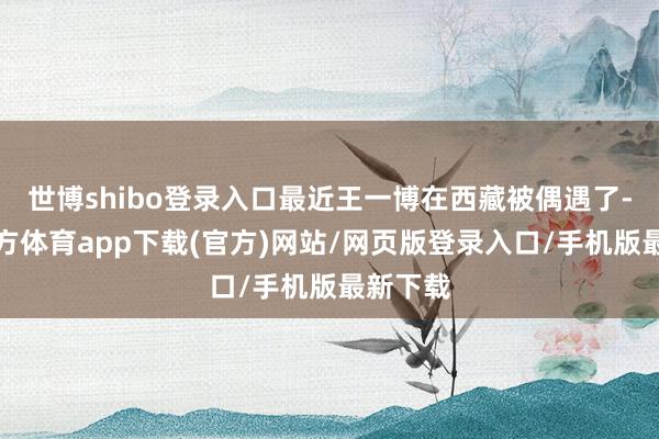 世博shibo登录入口最近王一博在西藏被偶遇了-世博官方体育app下载(官方)网站/网页版登录入口/手机版最新下载