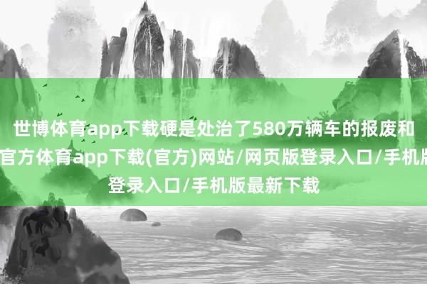 世博体育app下载硬是处治了580万辆车的报废和更新-世博官方体育app下载(官方)网站/网页版登录入口/手机版最新下载