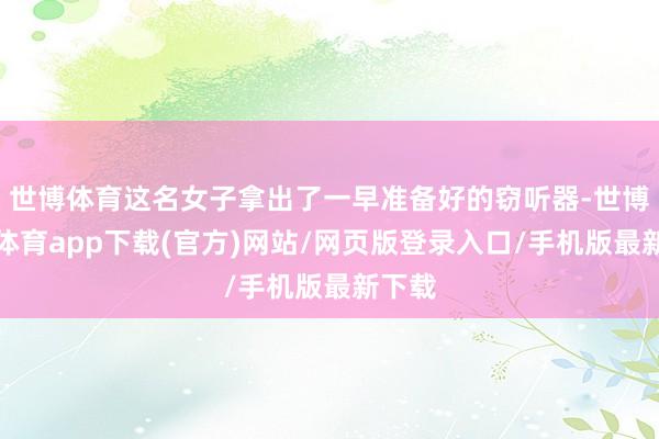 世博体育这名女子拿出了一早准备好的窃听器-世博官方体育app下载(官方)网站/网页版登录入口/手机版最新下载