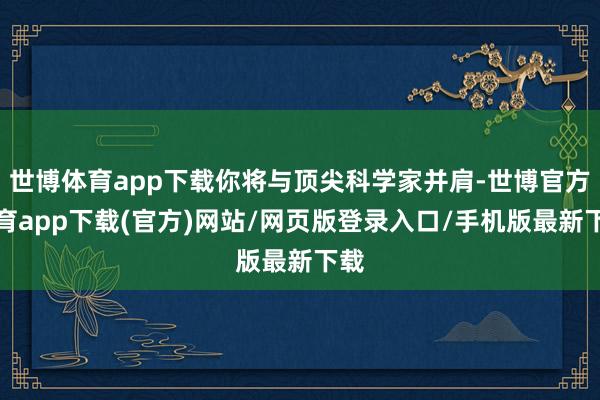 世博体育app下载你将与顶尖科学家并肩-世博官方体育app下载(官方)网站/网页版登录入口/手机版最新下载
