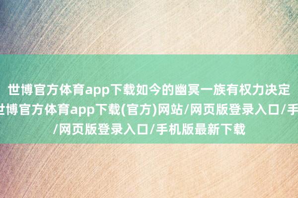 世博官方体育app下载如今的幽冥一族有权力决定我方的去留-世博官方体育app下载(官方)网站/网页版登录入口/手机版最新下载
