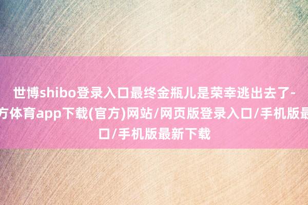 世博shibo登录入口最终金瓶儿是荣幸逃出去了-世博官方体育app下载(官方)网站/网页版登录入口/手机版最新下载