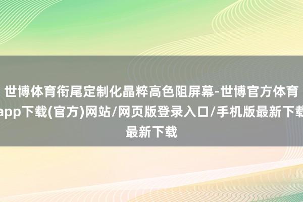 世博体育衔尾定制化晶粹高色阻屏幕-世博官方体育app下载(官方)网站/网页版登录入口/手机版最新下载