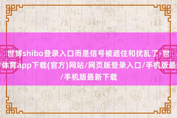 世博shibo登录入口而是信号被遮住和扰乱了-世博官方体育app下载(官方)网站/网页版登录入口/手机版最新下载