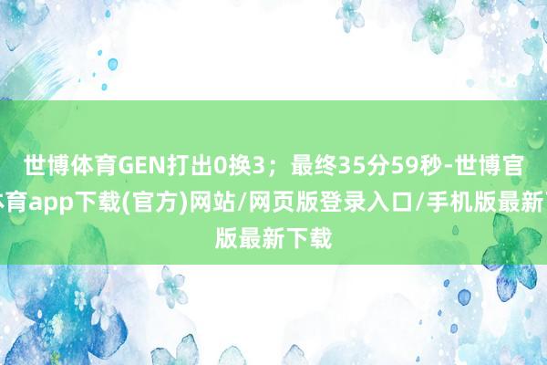 世博体育GEN打出0换3;最终35分59秒-世博官方体育app下载(官方)网站/网页版登录入口/手机版最新下载