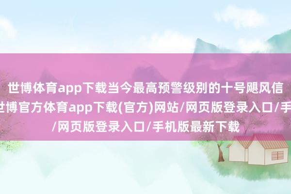 世博体育app下载当今最高预警级别的十号飓风信号正在成效-世博官方体育app下载(官方)网站/网页版登录入口/手机版最新下载