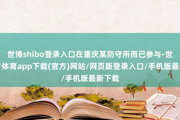 世博shibo登录入口在重庆某防守所而已参与-世博官方体育app下载(官方)网站/网页版登录入口/手机版最新下载