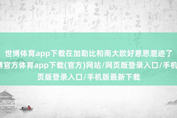 世博体育app下载在加勒比和南大欧好意思混迹了好几年-世博官方体育app下载(官方)网站/网页版登录入口/手机版最新下载