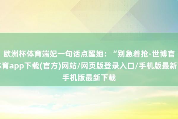 欧洲杯体育端妃一句话点醒她：“别急着抢-世博官方体育app下载(官方)网站/网页版登录入口/手机版最新下载