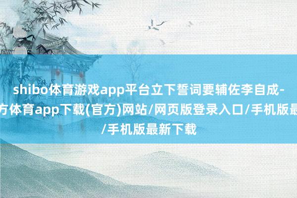 shibo体育游戏app平台立下誓词要辅佐李自成-世博官方体育app下载(官方)网站/网页版登录入口/手机版最新下载