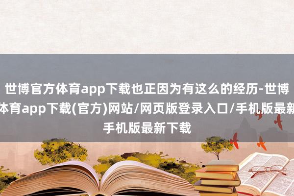 世博官方体育app下载也正因为有这么的经历-世博官方体育app下载(官方)网站/网页版登录入口/手机版最新下载