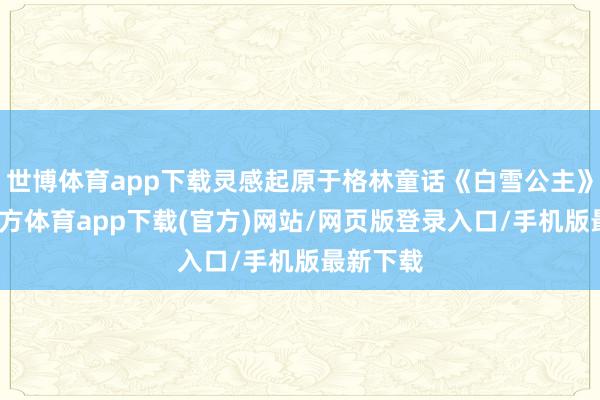 世博体育app下载灵感起原于格林童话《白雪公主》-世博官方体育app下载(官方)网站/网页版登录入口/手机版最新下载