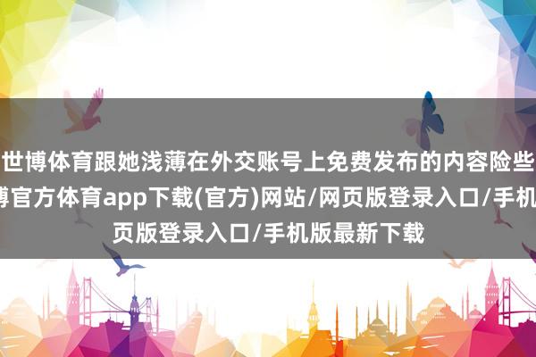 世博体育跟她浅薄在外交账号上免费发布的内容险些没分散-世博官方体育app下载(官方)网站/网页版登录入口/手机版最新下载