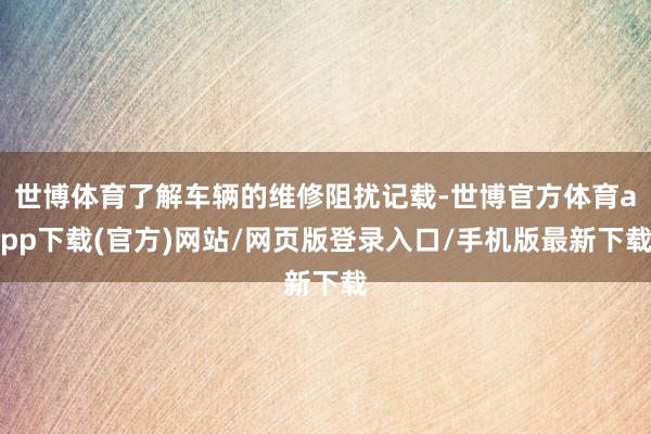 世博体育了解车辆的维修阻扰记载-世博官方体育app下载(官方)网站/网页版登录入口/手机版最新下载