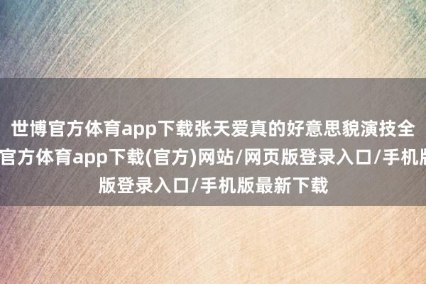 世博官方体育app下载张天爱真的好意思貌演技全在线-世博官方体育app下载(官方)网站/网页版登录入口/手机版最新下载