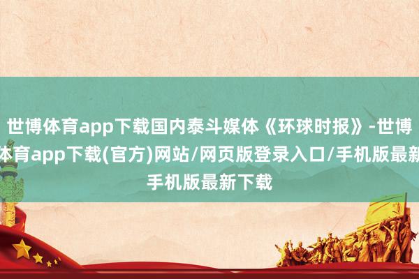 世博体育app下载国内泰斗媒体《环球时报》-世博官方体育app下载(官方)网站/网页版登录入口/手机版最新下载