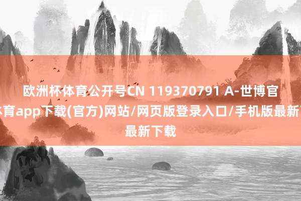 欧洲杯体育公开号CN 119370791 A-世博官方体育app下载(官方)网站/网页版登录入口/手机版最新下载