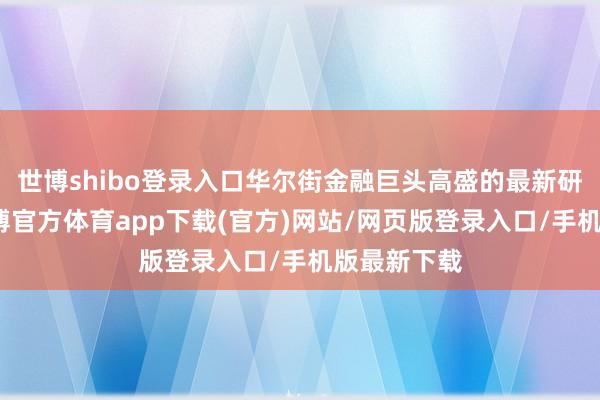 世博shibo登录入口华尔街金融巨头高盛的最新研报指出-世博官方体育app下载(官方)网站/网页版登录入口/手机版最新下载