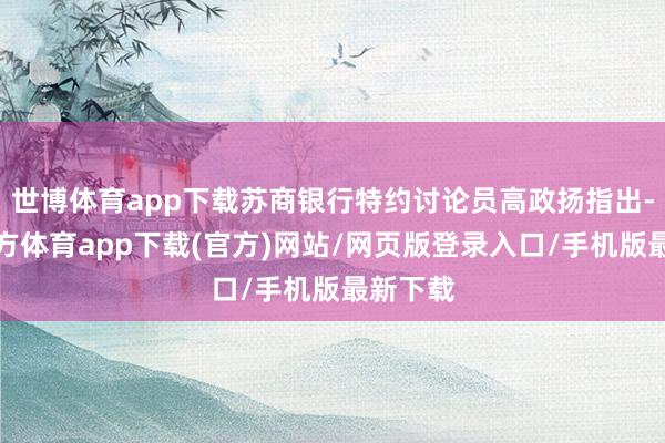 世博体育app下载苏商银行特约讨论员高政扬指出-世博官方体育app下载(官方)网站/网页版登录入口/手机版最新下载