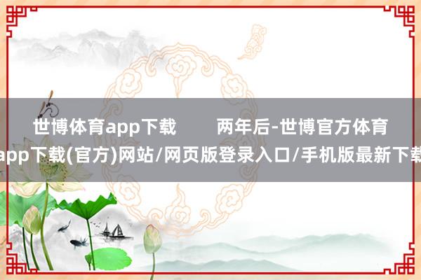 世博体育app下载 两年后-世博官方体育app下载(官方)网站/网页版登录入口/手机版最新下载