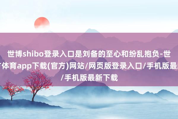 世博shibo登录入口是刘备的至心和纷乱抱负-世博官方体育app下载(官方)网站/网页版登录入口/手机版最新下载