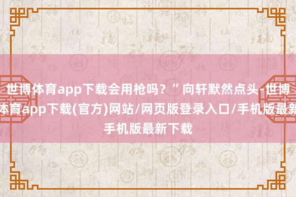世博体育app下载会用枪吗?”向轩默然点头-世博官方体育app下载(官方)网站/网页版登录入口/手机版最新下载