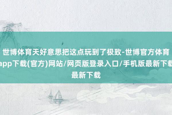 世博体育天好意思把这点玩到了极致-世博官方体育app下载(官方)网站/网页版登录入口/手机版最新下载