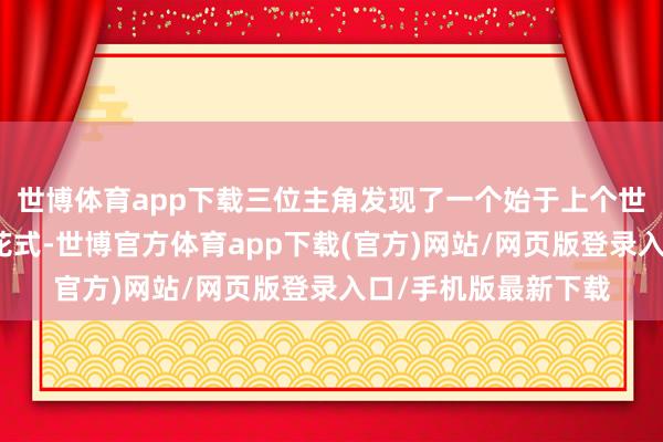 世博体育app下载三位主角发现了一个始于上个世纪六十年代的深邃花式-世博官方体育app下载(官方)网站/网页版登录入口/手机版最新下载