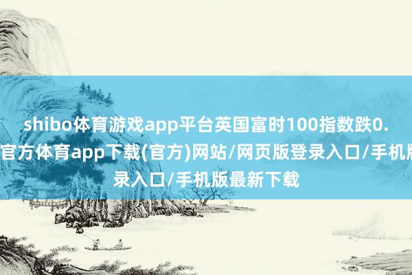 shibo体育游戏app平台英国富时100指数跌0.26%-世博官方体育app下载(官方)网站/网页版登录入口/手机版最新下载