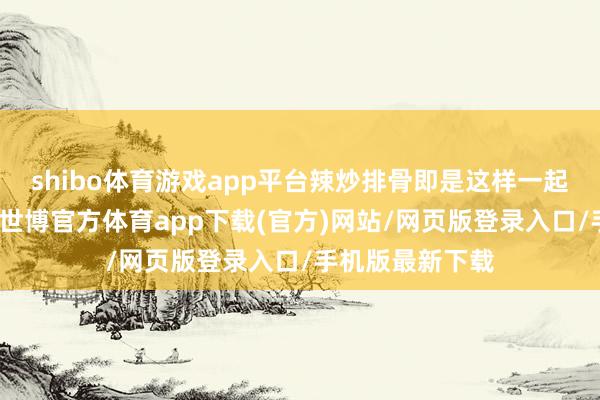 shibo体育游戏app平台辣炒排骨即是这样一起神奇的家常菜-世博官方体育app下载(官方)网站/网页版登录入口/手机版最新下载