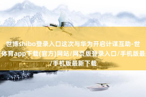 世博shibo登录入口这次与华为开启计谋互助-世博官方体育app下载(官方)网站/网页版登录入口/手机版最新下载