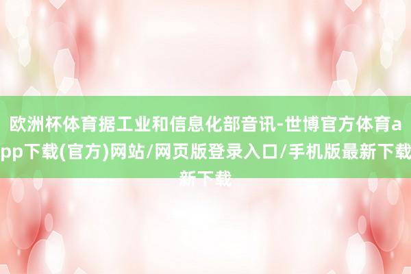 欧洲杯体育据工业和信息化部音讯-世博官方体育app下载(官方)网站/网页版登录入口/手机版最新下载