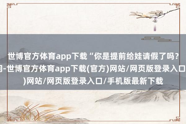 世博官方体育app下载“你是提前给娃请假了吗?”针对记者的发问-世博官方体育app下载(官方)网站/网页版登录入口/手机版最新下载