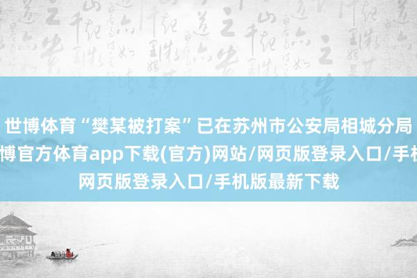 世博体育“樊某被打案”已在苏州市公安局相城分局立案探问-世博官方体育app下载(官方)网站/网页版登录入口/手机版最新下载