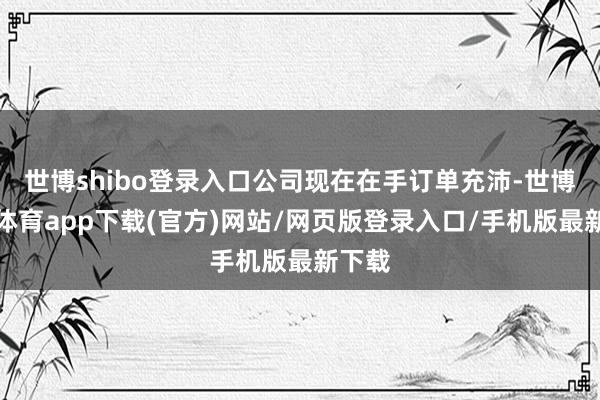世博shibo登录入口公司现在在手订单充沛-世博官方体育app下载(官方)网站/网页版登录入口/手机版最新下载