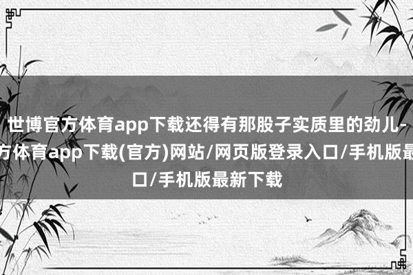 世博官方体育app下载还得有那股子实质里的劲儿-世博官方体育app下载(官方)网站/网页版登录入口/手机版最新下载