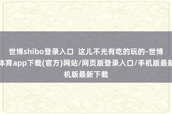 世博shibo登录入口 这儿不光有吃的玩的-世博官方体育app下载(官方)网站/网页版登录入口/手机版最新下载