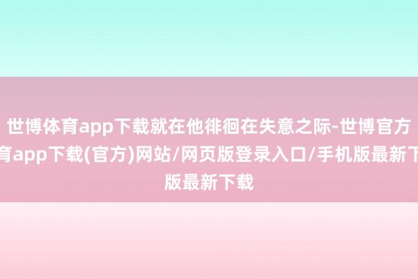 世博体育app下载就在他徘徊在失意之际-世博官方体育app下载(官方)网站/网页版登录入口/手机版最新下载