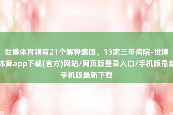 世博体育领有21个解释集团、13家三甲病院-世博官方体育app下载(官方)网站/网页版登录入口/手机版最新下载